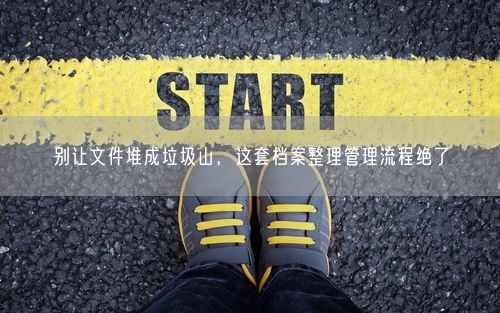 别让文件堆成垃圾山，这套档案整理管理流程绝了