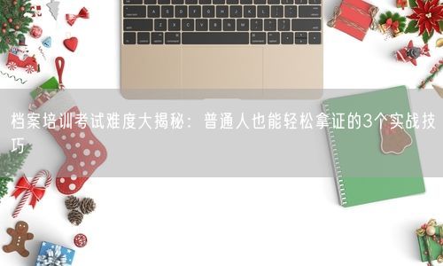档案培训考试难度大揭秘：普通人也能轻松拿证的3个实战技巧