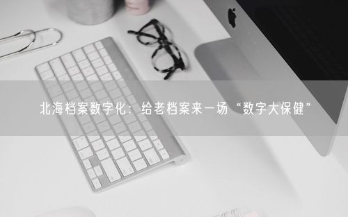 北海档案数字化：给老档案来一场“数字大保健”