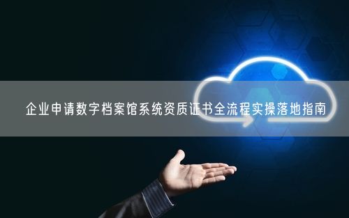 企业申请数字档案馆系统资质证书全流程实操落地指南