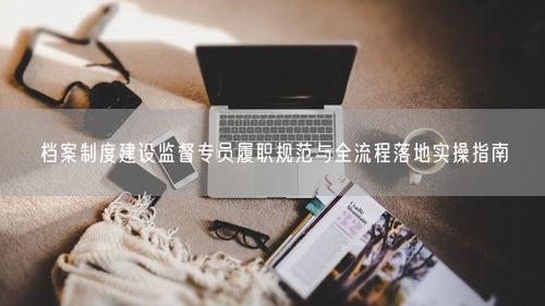 档案制度建设监督专员履职规范与全流程落地实操指南