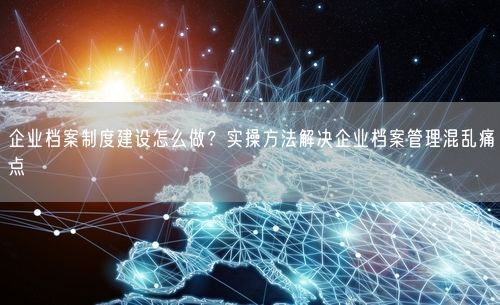 企业档案制度建设怎么做？实操方法解决企业档案管理混乱痛点
