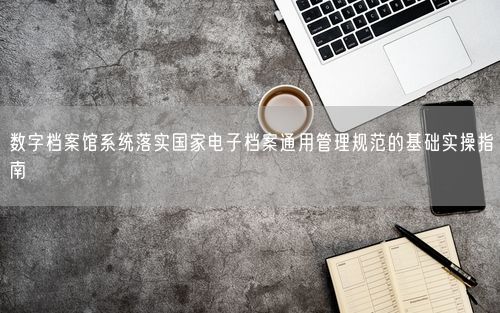数字档案馆系统落实国家电子档案通用管理规范的基础实操指南