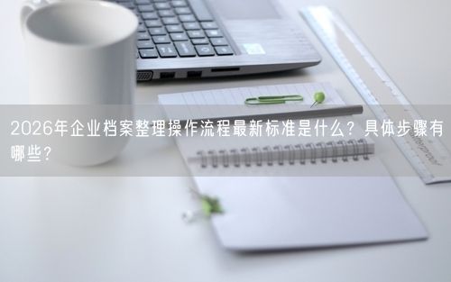 2026年企业档案整理操作流程最新标准是什么？具体步骤有哪些？