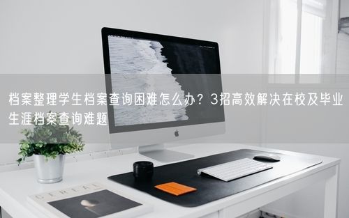 档案整理学生档案查询困难怎么办？3招高效解决在校及毕业生涯档案查询难题