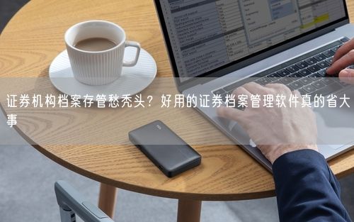 证券机构档案存管愁秃头？好用的证券档案管理软件真的省大事