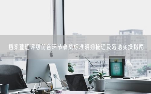 档案整理评级前各环节收费标准明细梳理及落地实操指南