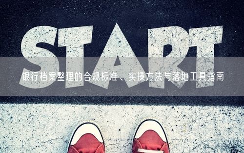 银行档案整理的合规标准、实操方法与落地工具指南