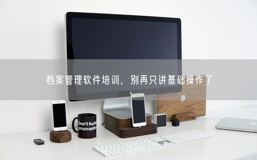 档案管理软件培训，别再只讲基础操作了