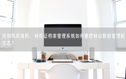 告别纸质堆积，林权证档案管理系统如何重塑林业数据管理新生态？