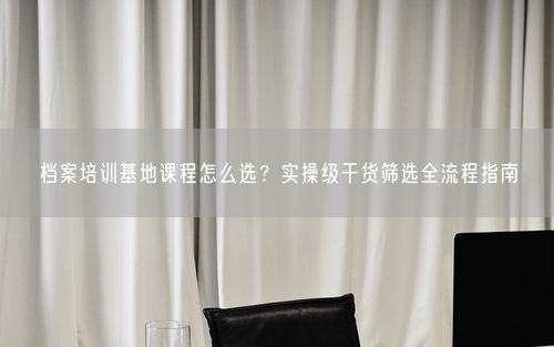 档案培训基地课程怎么选？实操级干货筛选全流程指南