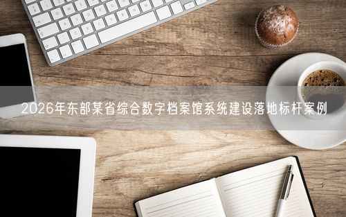 2026年东部某省综合数字档案馆系统建设落地标杆案例