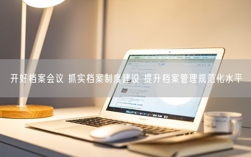 开好档案会议 抓实档案制度建设 提升档案管理规范化水平