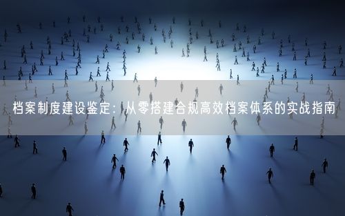 档案制度建设鉴定：从零搭建合规高效档案体系的实战指南