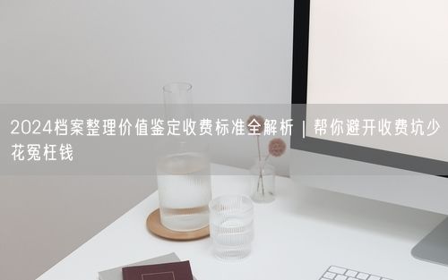 2024档案整理价值鉴定收费标准全解析｜帮你避开收费坑少花冤枉钱