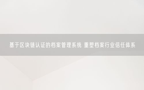 基于区块链认证的档案管理系统 重塑档案行业信任体系