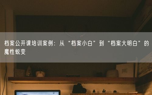 档案公开课培训案例:从“档案小白”到“档案大明白”的魔性蜕变