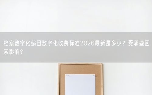 档案数字化编目数字化收费标准2026最新是多少？受哪些因素影响？