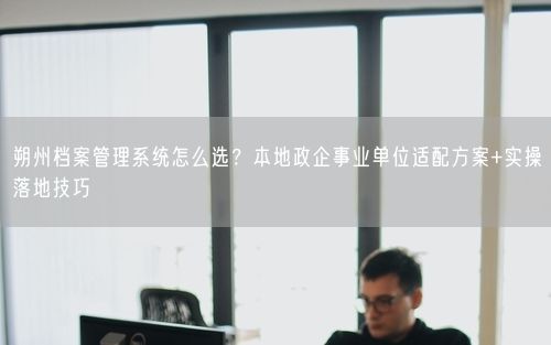 朔州档案管理系统怎么选？本地政企事业单位适配方案+实操落地技巧
