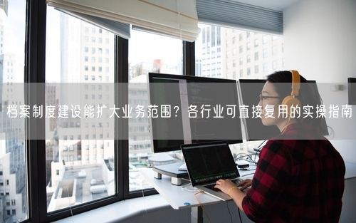 档案制度建设能扩大业务范围？各行业可直接复用的实操指南