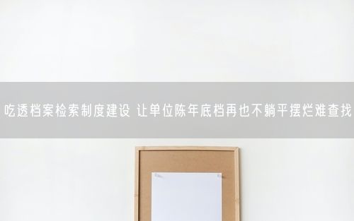 吃透档案检索制度建设 让单位陈年底档再也不躺平摆烂难查找