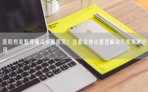 医院档案整理痛点多难规范？这套定制化管理解决方案亲测好用