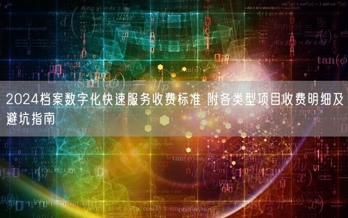 2024档案数字化快速服务收费标准 附各类型项目收费明细及避坑指南