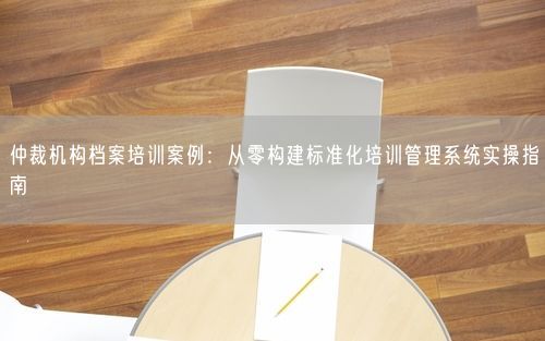 仲裁机构档案培训案例：从零构建标准化培训管理系统实操指南