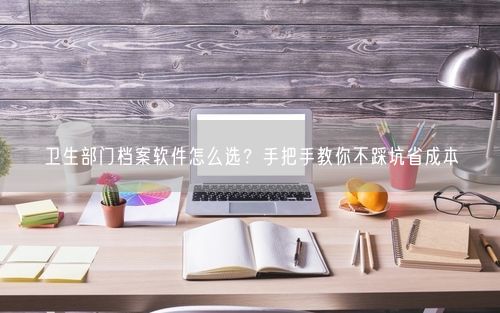 卫生部门档案软件怎么选？手把手教你不踩坑省成本