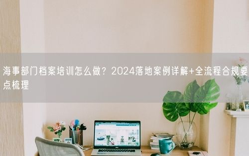 海事部门档案培训怎么做？2024落地案例详解+全流程合规要点梳理