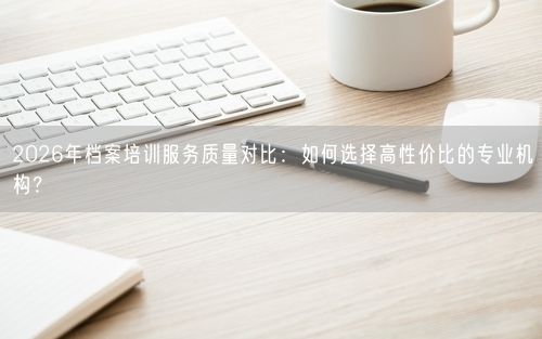 2026年档案培训服务质量对比：如何选择高性价比的专业机构？