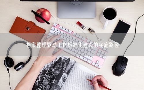 档案整理驱动工作标准化建设的实施路径