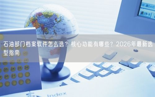 石油部门档案软件怎么选？核心功能有哪些？2026年最新选型指南