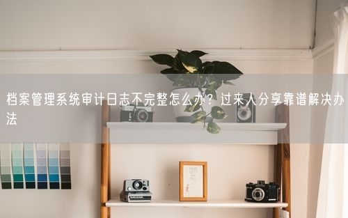 档案管理系统审计日志不完整怎么办？过来人分享靠谱解决办法