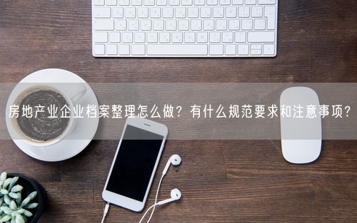 房地产业企业档案整理怎么做？有什么规范要求和注意事项？