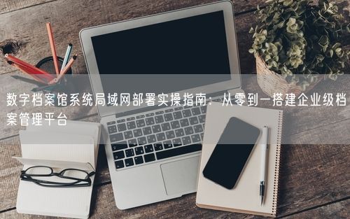 数字档案馆系统局域网部署实操指南：从零到一搭建企业级档案管理平台