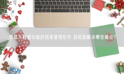 搭载大数据功能的档案管理软件 到底能解决哪些痛点？