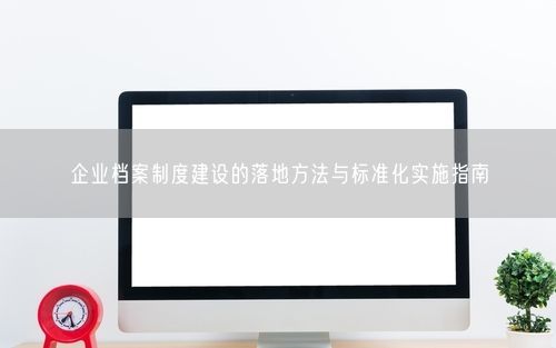 企业档案制度建设的落地方法与标准化实施指南