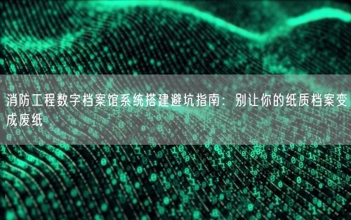 消防工程数字档案馆系统搭建避坑指南：别让你的纸质档案变成废纸