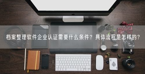 档案整理软件企业认证需要什么条件？具体流程是怎样的？