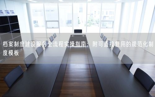 档案制度建设服务全流程实操指南：附可直接复用的规范化制度模板