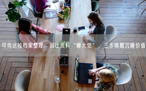 可克达拉档案整理：别让资料“睡大觉”，三步唤醒沉睡价值