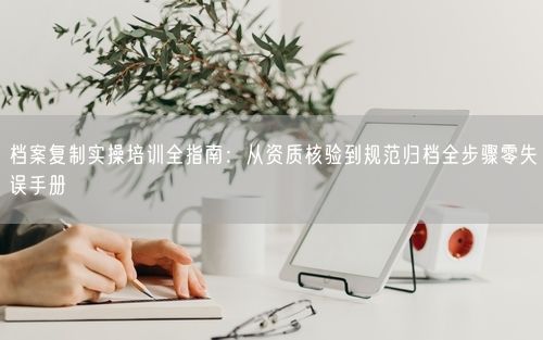档案复制实操培训全指南：从资质核验到规范归档全步骤零失误手册