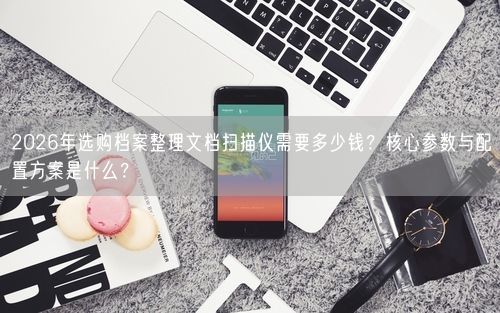 2026年选购档案整理文档扫描仪需要多少钱？核心参数与配置方案是什么？