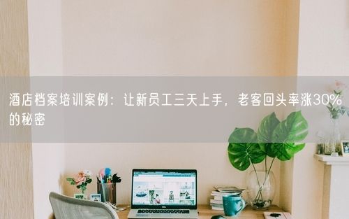 酒店档案培训案例：让新员工三天上手，老客回头率涨30%的秘密