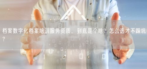 档案数字化档案培训服务资质,到底是个啥?怎么选才不踩坑?