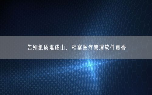 告别纸质堆成山，档案医疗管理软件真香
