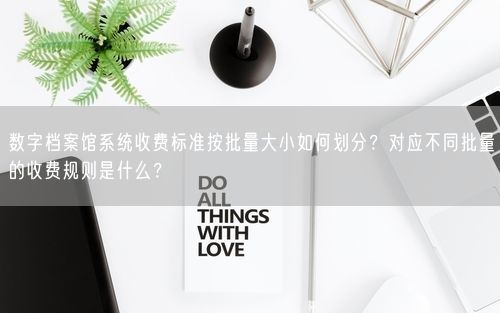 数字档案馆系统收费标准按批量大小如何划分？对应不同批量的收费规则是什么？