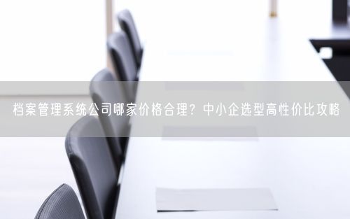 档案管理系统公司哪家价格合理?中小企选型高性价比攻略