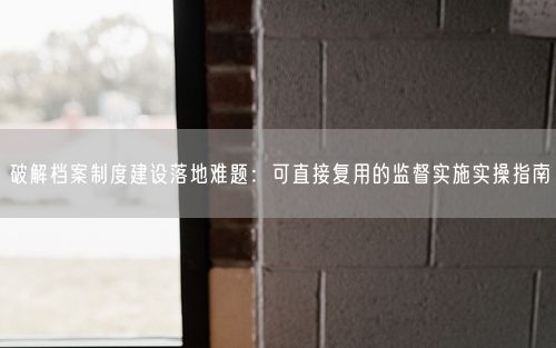 破解档案制度建设落地难题：可直接复用的监督实施实操指南